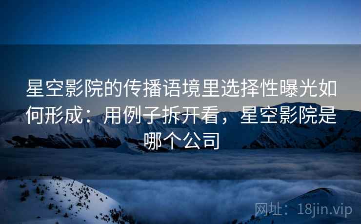 星空影院的传播语境里选择性曝光如何形成：用例子拆开看，星空影院是哪个公司