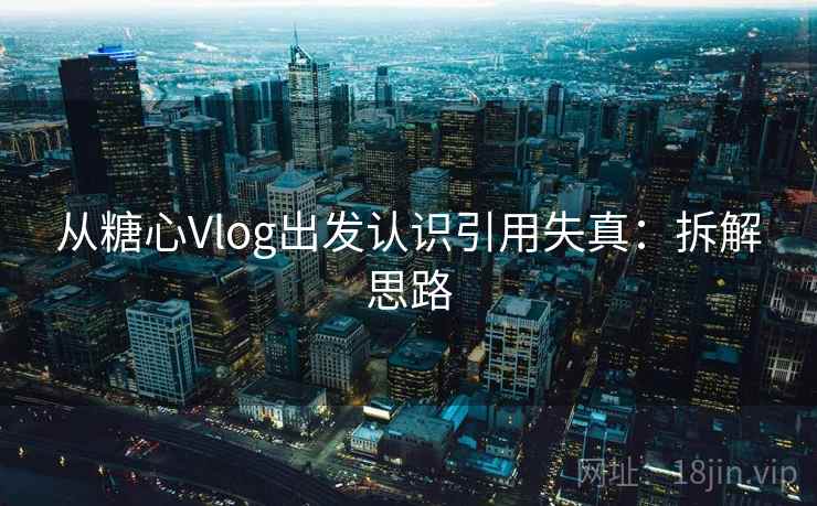 从糖心Vlog出发认识引用失真：拆解思路