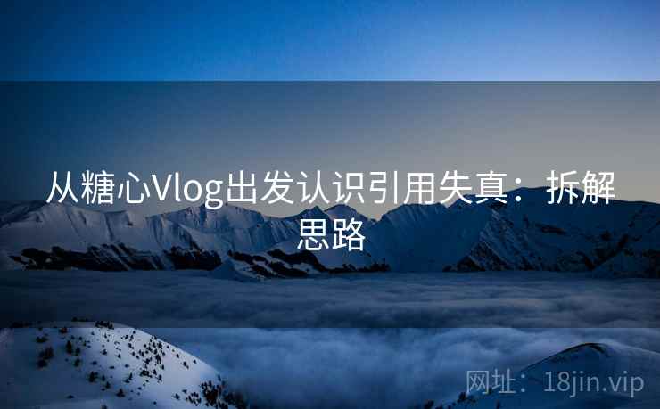 从糖心Vlog出发认识引用失真：拆解思路