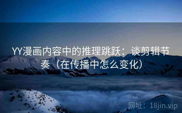 YY漫画内容中的推理跳跃：谈剪辑节奏（在传播中怎么变化）
