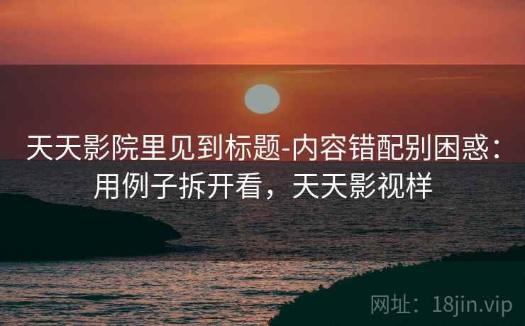 天天影院里见到标题-内容错配别困惑：用例子拆开看，天天影视样