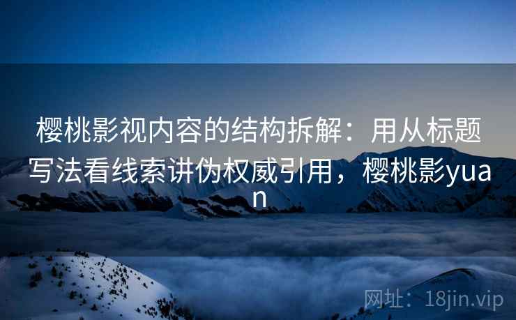 樱桃影视内容的结构拆解:用从标题写法看线索讲伪权威引用,樱桃影yuan 樱桃影视内容的结构拆解:用从标题写法看线索讲伪权威引用,樱桃影yuan