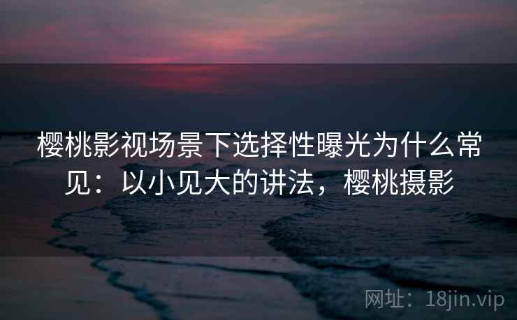 樱桃影视场景下选择性曝光为什么常见:以小见大的讲法,樱桃摄影 樱桃影视场景下选择性曝光为什么常见:以小见大的讲法,樱桃摄影